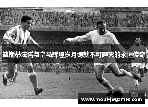 迪斯蒂法诺与皇马辉煌岁月铸就不可磨灭的永恒传奇