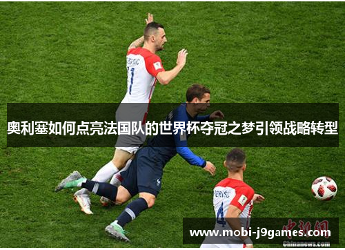 奥利塞如何点亮法国队的世界杯夺冠之梦引领战略转型
