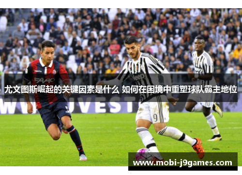 尤文图斯崛起的关键因素是什么 如何在困境中重塑球队霸主地位
