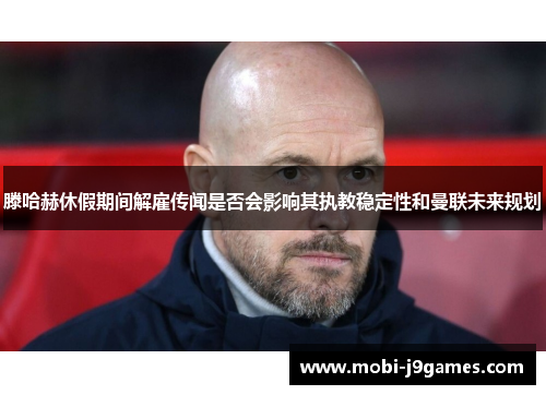 滕哈赫休假期间解雇传闻是否会影响其执教稳定性和曼联未来规划