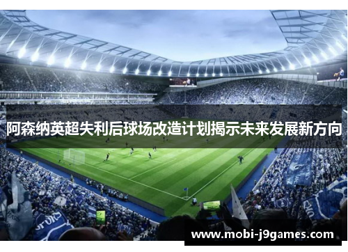 阿森纳英超失利后球场改造计划揭示未来发展新方向 阿森纳英超失利后球场改造计划揭示未来发展新方向